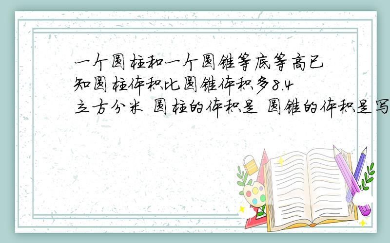 一个圆柱和一个圆锥等底等高已知圆柱体积比圆锥体积多8.4立方分米 圆柱的体积是 圆锥的体积是写清怎么算的