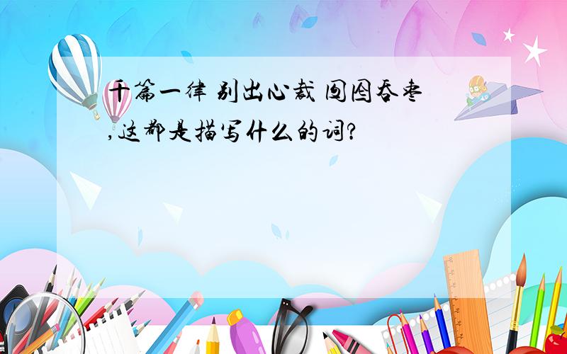 千篇一律 别出心裁 囫囵吞枣,这都是描写什么的词?