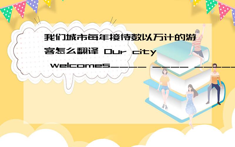 我们城市每年接待数以万计的游客怎么翻译 Our city welcomes____ ____ _____ every year.