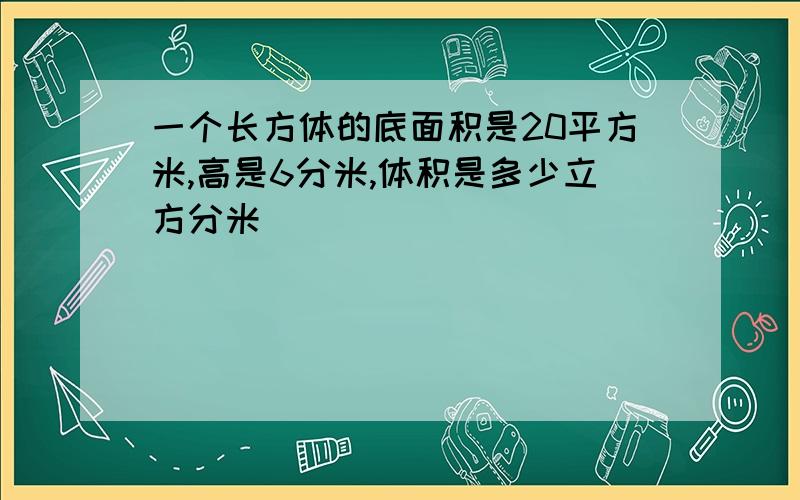 一个长方体的底面积是20平方米,高是6分米,体积是多少立方分米