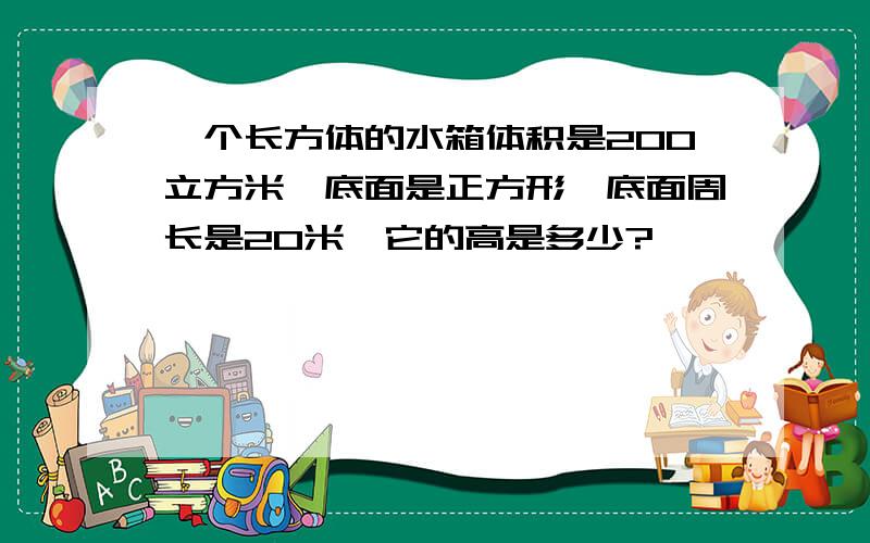 一个长方体的水箱体积是200立方米,底面是正方形,底面周长是20米,它的高是多少?