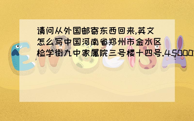 请问从外国邮寄东西回来,英文怎么写中国河南省郑州市金水区检学街九中家属院三号楼十四号.450002