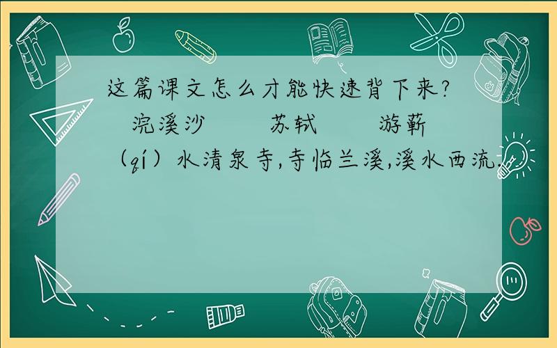 这篇课文怎么才能快速背下来?　浣溪沙 　　苏轼 　　游蕲（qí）水清泉寺,寺临兰溪,溪水西流.　　山下兰芽短浸溪,松间沙路净无泥.潇潇暮雨子规啼.　　谁道人生无再少?门前流水尚能西!