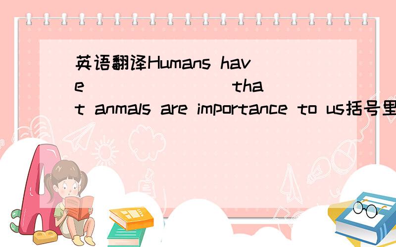 英语翻译Humans have （ ）（ ）( )that anmals are importance to us括号里填什么