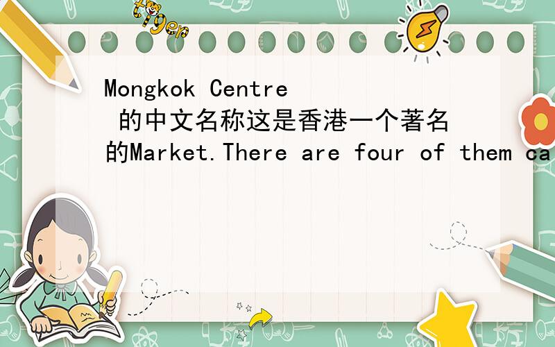 Mongkok Centre 的中文名称这是香港一个著名的Market.There are four of them called the Yuen po Street Bird Garden,the Flower Market,the Goldflish Market and Ladies Market.