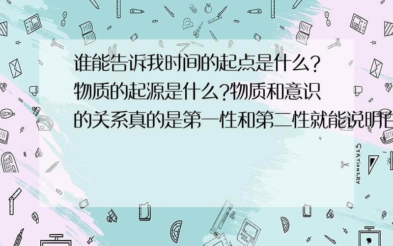 谁能告诉我时间的起点是什么?物质的起源是什么?物质和意识的关系真的是第一性和第二性就能说明白的吗?不知道人类到底为什么活着?人类到底承载了神的什么使命?