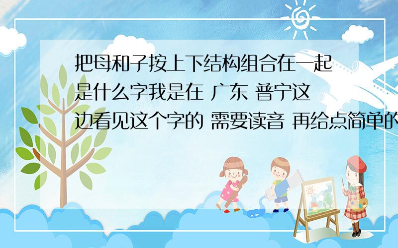 把母和子按上下结构组合在一起是什么字我是在 广东 普宁这边看见这个字的 需要读音 再给点简单的解释吧