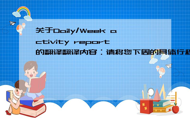 关于Daily/Week activity report的翻译翻译内容：请将您下周的具体行程安排发送给我,也可以更新在附件内.以下是各位下周[3月1日--3月5日]的日程行程安排信息!