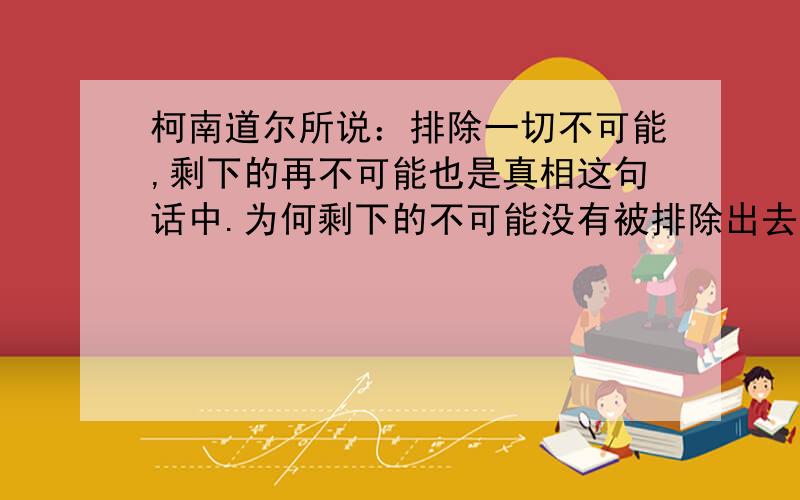 柯南道尔所说：排除一切不可能,剩下的再不可能也是真相这句话中.为何剩下的不可能没有被排除出去呢?这句话是柯南道尔的名言,也是《柯南》里被引用最多的.为什么剩下的那些个不可能