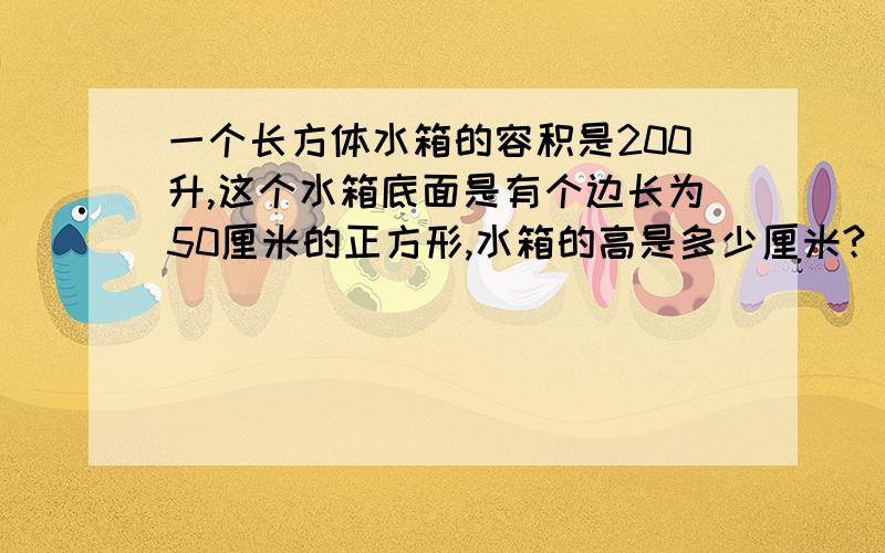 一个长方体水箱的容积是200升,这个水箱底面是有个边长为50厘米的正方形,水箱的高是多少厘米?