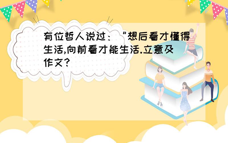 有位哲人说过：“想后看才懂得生活,向前看才能生活.立意及作文?