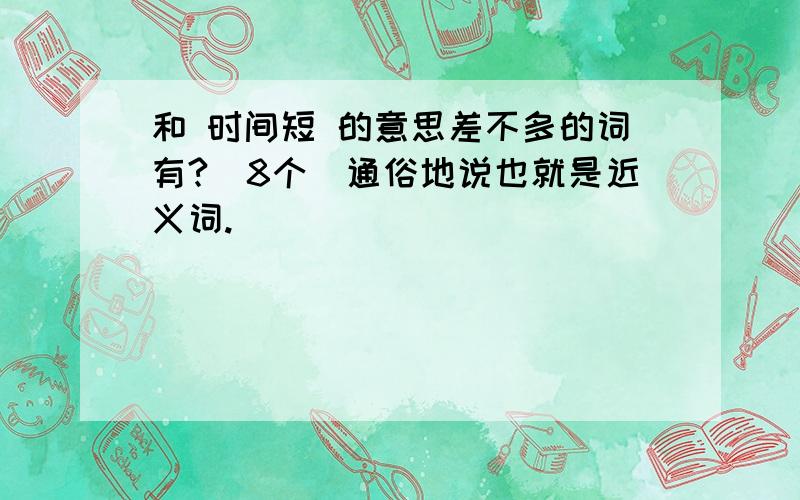 和 时间短 的意思差不多的词有?（8个）通俗地说也就是近义词.