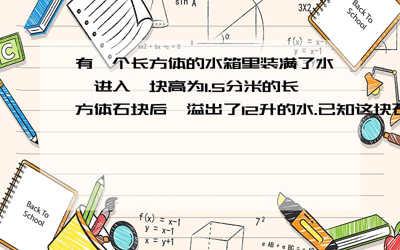 有一个长方体的水箱里装满了水,进入一块高为1.5分米的长方体石块后,溢出了12升的水.已知这块石块的宽为