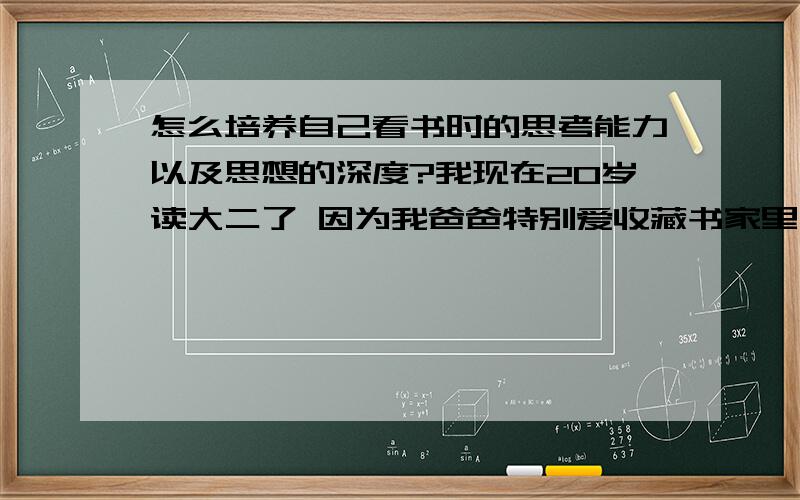 怎么培养自己看书时的思考能力以及思想的深度?我现在20岁读大二了 因为我爸爸特别爱收藏书家里大概有几万本藏书所以从小也都十分喜欢看书 一般都是看一些文学类和一些名著..但是我发