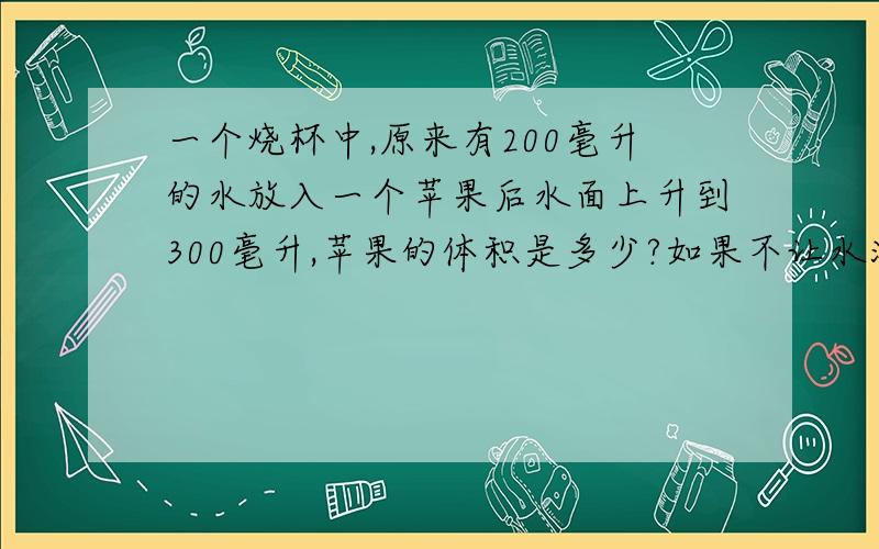 一个烧杯中,原来有200毫升的水放入一个苹果后水面上升到300毫升,苹果的体积是多少?如果不让水溢出,最多能放几个这样的苹果?