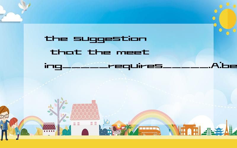 the suggestion that the meeting_____requires_____.A:be put off;being consideredB:should be put off;consideredC:be put off;to be considered选什么 为什么么