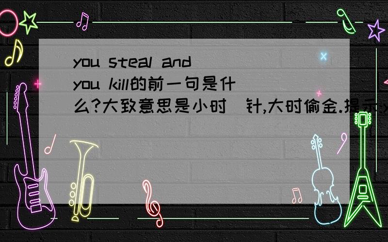 you steal and you kill的前一句是什么?大致意思是小时偸针,大时偷金.提示:you _______ and you steal,you steal and you kill.其实就是将那个空填出来.刚刚的明珠台中