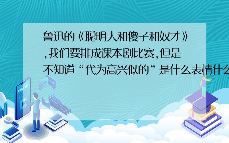 鲁迅的《聪明人和傻子和奴才》,我们要排成课本剧比赛,但是不知道“代为高兴似的”是什么表情什么意思代为高兴似的?到底是高兴还是不高兴,真高兴还是假高兴?希望大家可以给我帮助