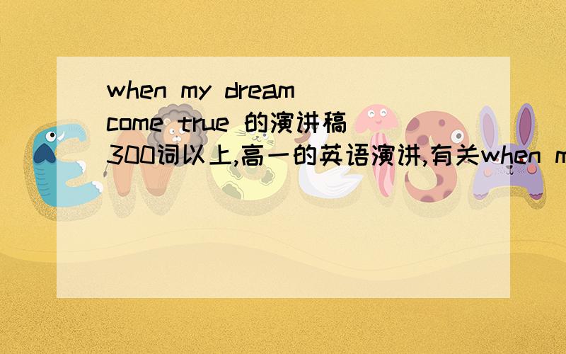 when my dream come true 的演讲稿300词以上,高一的英语演讲,有关when my dream come true 方面都可以最好是很有煽动的!