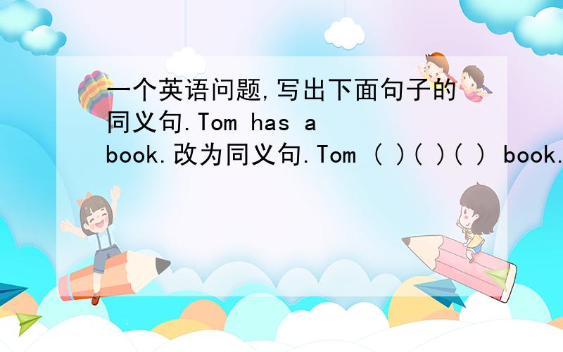 一个英语问题,写出下面句子的同义句.Tom has a book.改为同义句.Tom ( )( )( ) book.懂得告诉一下.还有一个问题 ice cream在什么时候是可数的，什么时候是不可数的？