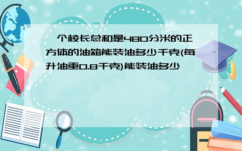 一个棱长总和是480分米的正方体的油箱能装油多少千克(每升油重0.8千克)能装油多少