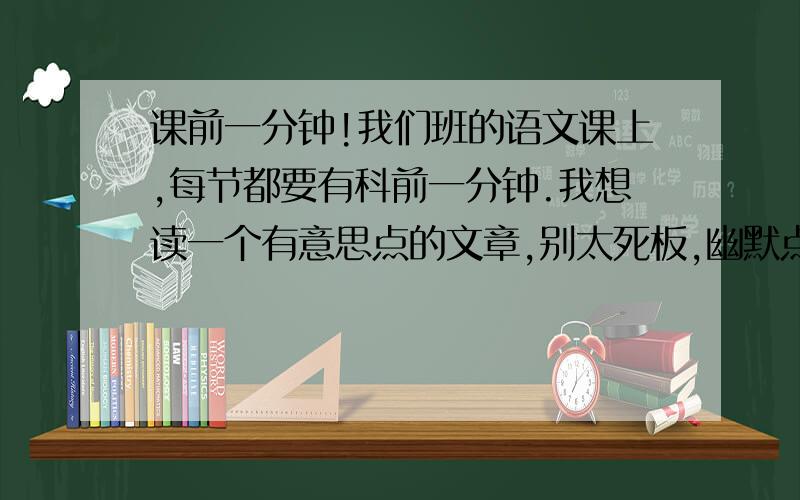 课前一分钟!我们班的语文课上,每节都要有科前一分钟.我想读一个有意思点的文章,别太死板,幽默点,有意义点.