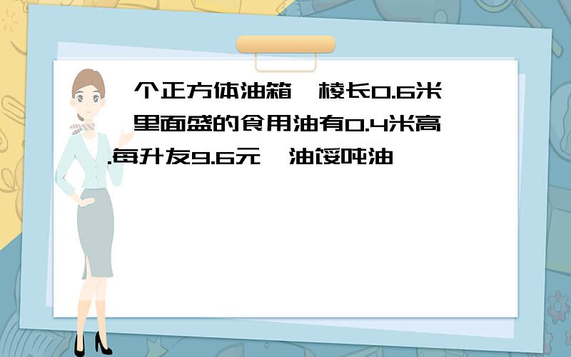 一个正方体油箱,棱长0.6米,里面盛的食用油有0.4米高.每升友9.6元,油馁吨油一