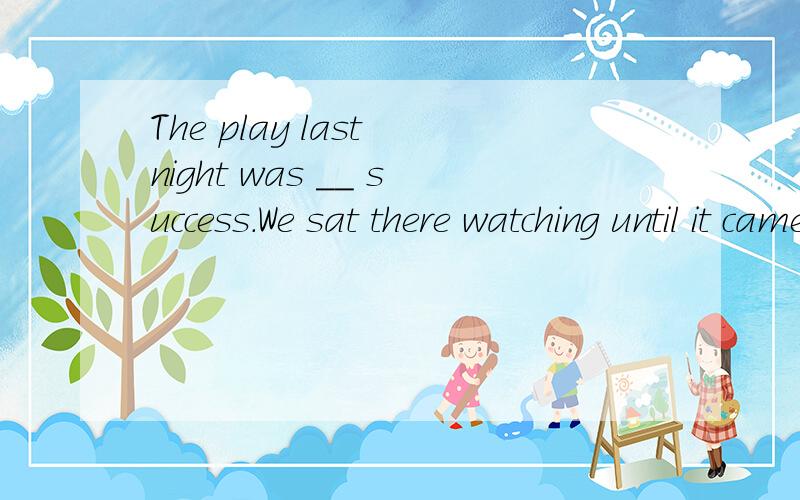 The play last night was __ success.We sat there watching until it came to __ end at twelve.A.a;anB.a;theC.the;anD.不填；an这道题给的答案是B,而我选的是A.为什么选B不选A?