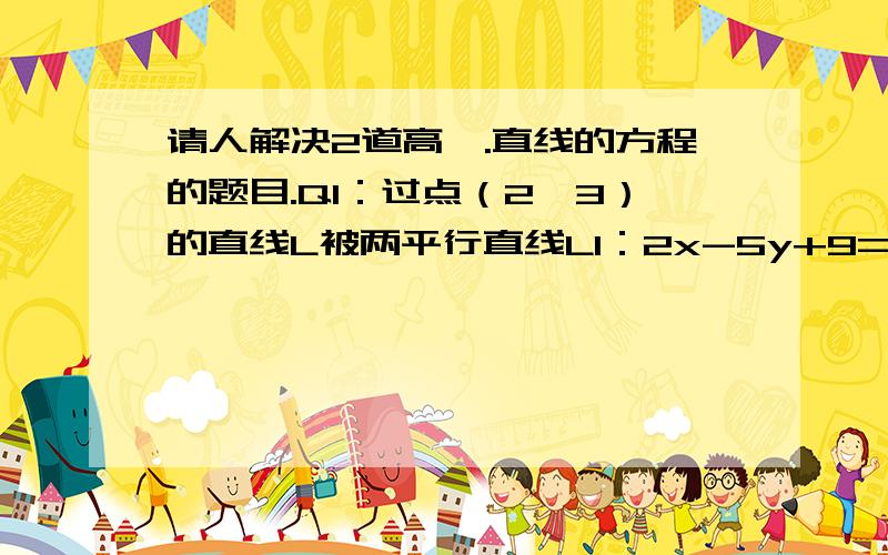 请人解决2道高一.直线的方程的题目.Q1：过点（2,3）的直线L被两平行直线L1：2x-5y+9=0,L2：2x-5y-7=0所截得线段AB的中点恰好在直线x-4y-1=0上,求直线L的方程.Q2：过点P（0,-1）作直线L.若直线L与连接