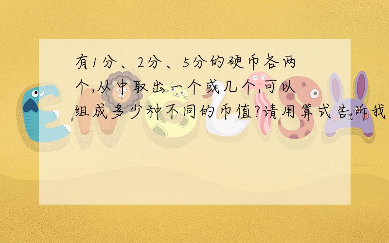 有1分、2分、5分的硬币各两个,从中取出一个或几个,可以组成多少种不同的币值?请用算式告诉我,或者请一一列举,如果一一列举我会加分,还有最好用+-×÷来列,我会加到30分!1