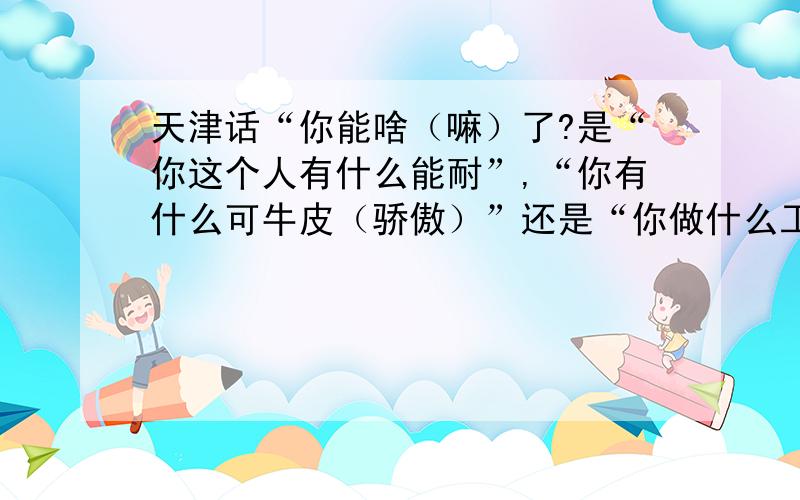 天津话“你能啥（嘛）了?是“你这个人有什么能耐”,“你有什么可牛皮（骄傲）”还是“你做什么工作”,“你是干什么的”的意思?这两种意思明显不一样,一般天津话中更趋向哪种意思?