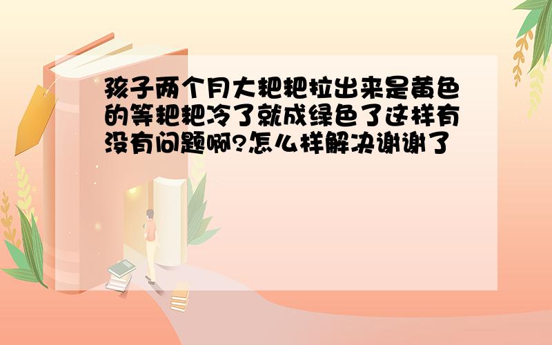 孩子两个月大粑粑拉出来是黄色的等粑粑冷了就成绿色了这样有没有问题啊?怎么样解决谢谢了