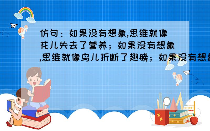 仿句：如果没有想象,思维就像花儿失去了营养；如果没有想象,思维就像鸟儿折断了翅膀；如果没有想象,