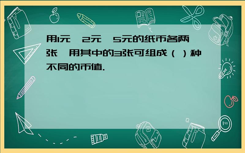 用1元、2元、5元的纸币各两张,用其中的3张可组成（）种不同的币值.