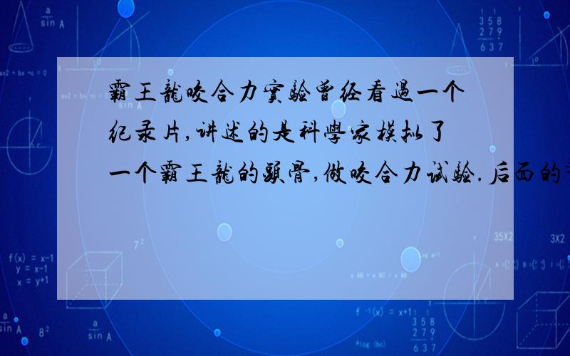 霸王龙咬合力实验曾经看过一个纪录片,讲述的是科学家模拟了一个霸王龙的头骨,做咬合力试验.后面的节目好像还有三角龙的顶撞实验之类的,求这个节目的名称