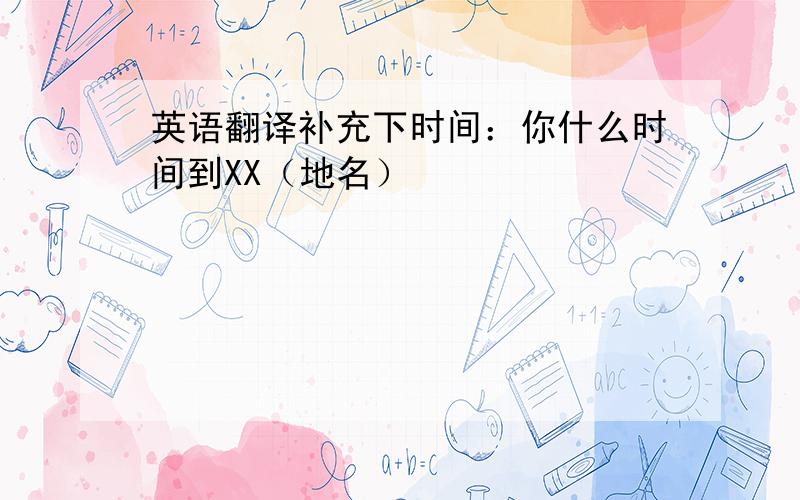 英语翻译补充下时间：你什么时间到XX（地名）