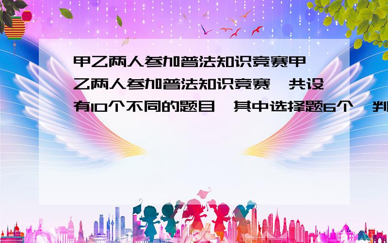 甲乙两人参加普法知识竞赛甲、乙两人参加普法知识竞赛,共设有10个不同的题目,其中选择题6个,判断题4个,甲、乙两人依次各抽一题,计算：（1）甲抽到选择题,乙抽到判断题的概率是多少?（2