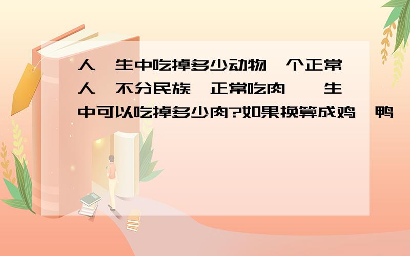 人一生中吃掉多少动物一个正常人,不分民族,正常吃肉,一生中可以吃掉多少肉?如果换算成鸡、鸭、鱼、羊、牛、猪肉等,吃多少呢?