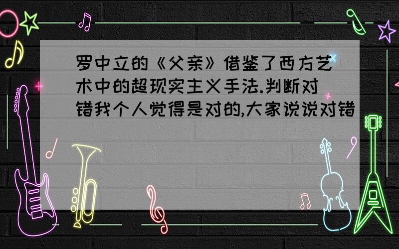 罗中立的《父亲》借鉴了西方艺术中的超现实主义手法.判断对错我个人觉得是对的,大家说说对错