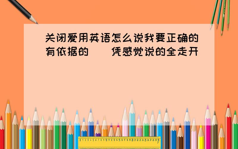 关闭爱用英语怎么说我要正确的有依据的``凭感觉说的全走开``