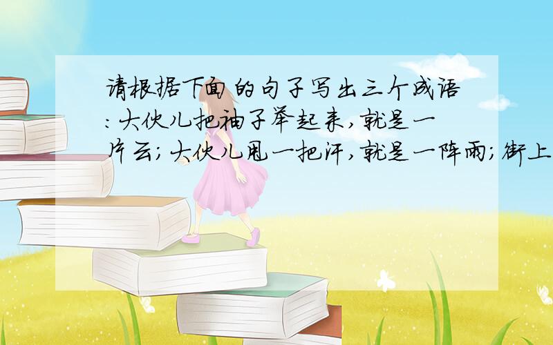 请根据下面的句子写出三个成语：大伙儿把袖子举起来,就是一片云；大伙儿甩一把汗,就是一阵雨；街上的行人肩膀擦着肩膀,脚尖碰着脚跟.（）（）（）,