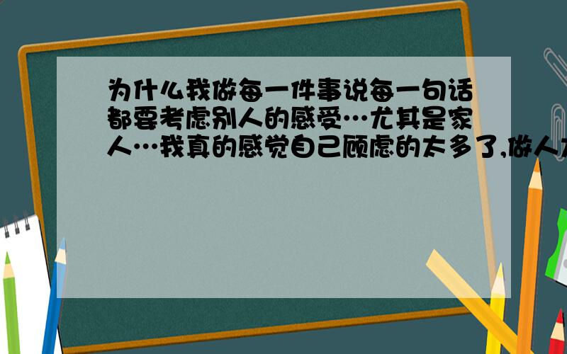 为什么我做每一件事说每一句话都要考虑别人的感受…尤其是家人…我真的感觉自己顾虑的太多了,做人太小心了,没心没肺的多好,可我怎么就做不到呢?弄的自己好累好疲惫…