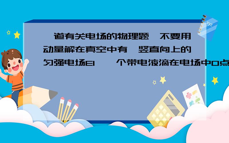 一道有关电场的物理题,不要用动量解在真空中有一竖直向上的匀强电场E1,一个带电液滴在电场中O点处于静止状态.现将E1突然增大到E2,方向不变,作用一段时间.再突然使E2反向,E2大小不变,再经