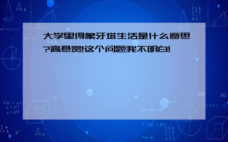 大学里得象牙塔生活是什么意思?高悬赏!这个问题我不明白!