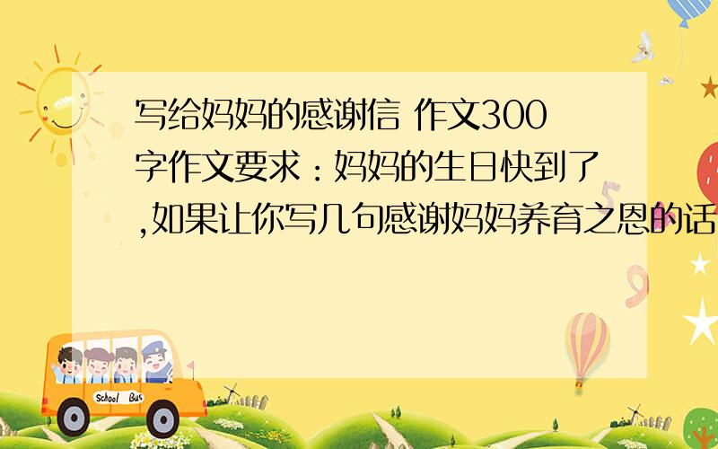 写给妈妈的感谢信 作文300字作文要求：妈妈的生日快到了,如果让你写几句感谢妈妈养育之恩的话,你会怎么写?一定要写出真实情感.