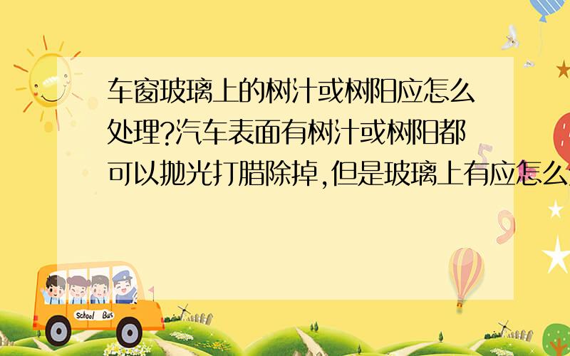 车窗玻璃上的树汁或树阳应怎么处理?汽车表面有树汁或树阳都可以抛光打腊除掉,但是玻璃上有应怎么处理?高枪喷水洗车或磨泥都不能彻底弄掉,有治本方法吗?