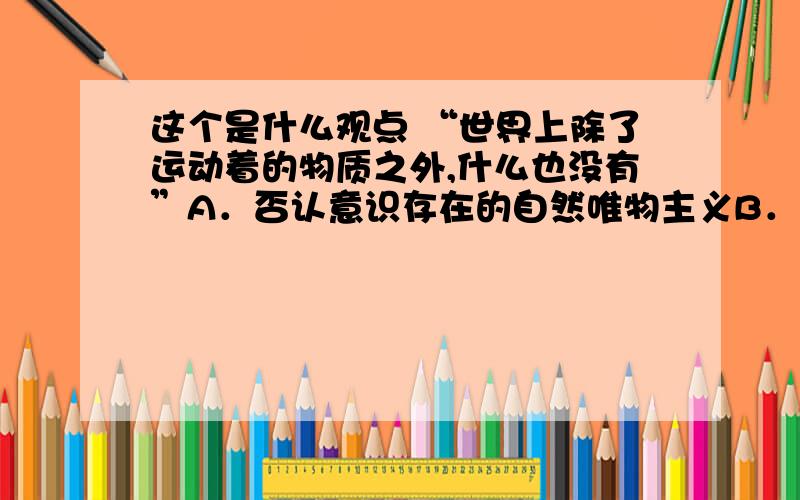 这个是什么观点 “世界上除了运动着的物质之外,什么也没有”A．否认意识存在的自然唯物主义B．主张世界统一于物质的辩证唯物主义C．否认时间与空间存在性的唯心主义D．把人的意识理