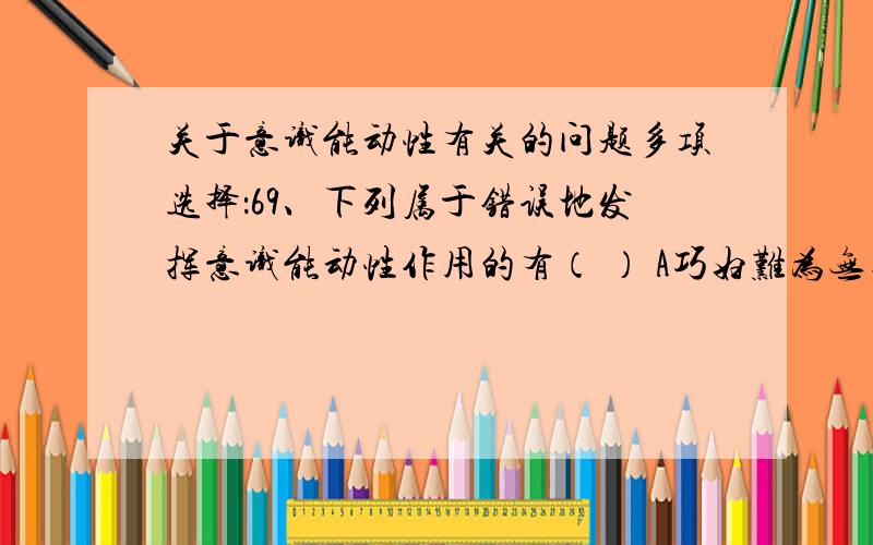 关于意识能动性有关的问题多项选择：69、下列属于错误地发挥意识能动性作用的有（ ） A巧妇难为无米之炊 B宁可误一年,不冒一分险 C不怕做不到,就怕想不到 D人有多大胆,地有多大产 E只要