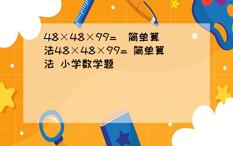 48×48×99=  简单算法48×48×99= 简单算法 小学数学题