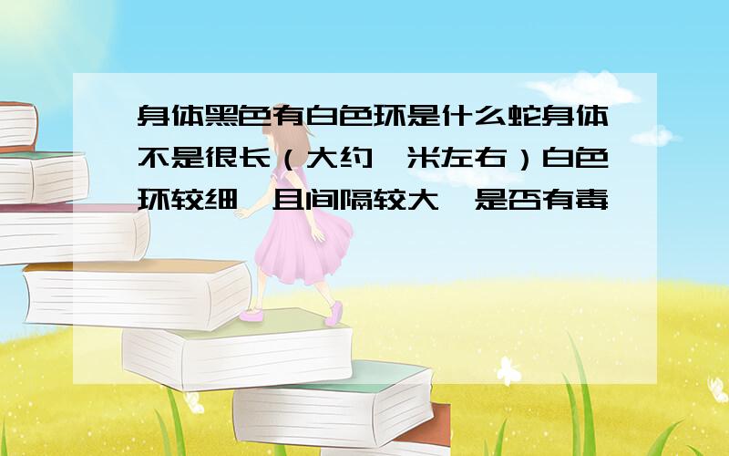 身体黑色有白色环是什么蛇身体不是很长（大约一米左右）白色环较细,且间隔较大,是否有毒